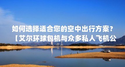 如何选择适合您的空中出行方案？【艾尔环球包机与众多私人飞机公司共同构成多元化服务生态】