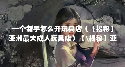 一个新手怎么开玩具店（【揭秘】亚洲最大成人玩具店）【\揭秘】亚洲最大成人玩具商店益智玩具店】