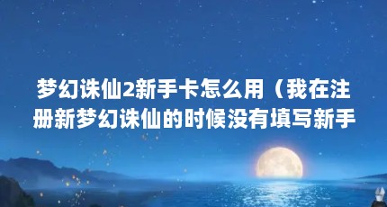 梦幻诛仙2新手卡怎么用（我在注册新梦幻诛仙的时候没有填写新手卡,哪里可以填写。我也没有登 ...）【梦幻诛仙2、在注册新手卡怎么用梦幻诛仙2新手卡怎么用】
