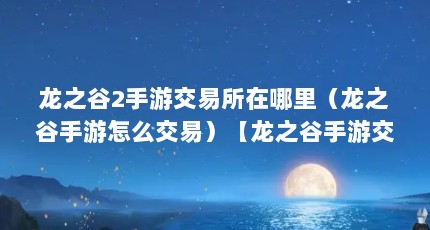 龙之谷2手游交易所在哪里（龙之谷手游怎么交易）【龙之谷手游交易所在哪里龙之谷手游公会拍卖行怎么玩】