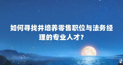 如何寻找并培养零售职位与法务经理的专业人才？
