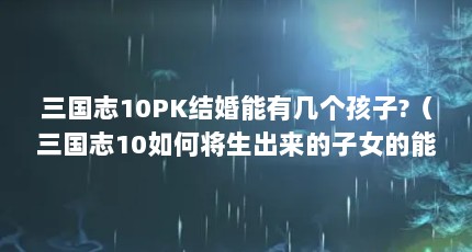 三国志10PK结婚能有几个孩子?（三国志10如何将生出来的子女的能力提升到极限）【《三国志10》如何将生出来的子女的能力提升到极限】