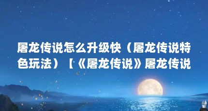 屠龙传说怎么升级快（屠龙传说特色玩法）【《屠龙传说》屠龙传说怎么升级快屠龙传说特色玩法详解】