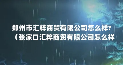 郑州市汇粹商贸有限公司怎么样?（张家口汇粹商贸有限公司怎么样?）【张家口汇粹商贸有限公司160;    &】