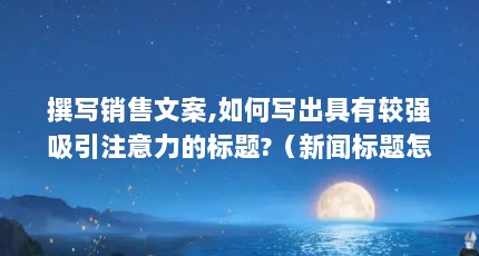 撰写销售文案,如何写出具有较强吸引注意力的标题?（新闻标题怎么写）【如何提高标题吸引注意力】