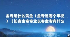 金专是什么黄金（金专是哪个学校）【长春金专专业长春金专有什么专业长春金