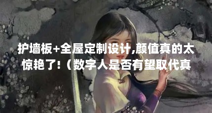 护墙板+全屋定制设计,颜值真的太惊艳了!（数字人是否有望取代真人代言）【全屋定制颜值太惊艳了，护墙板+全屋定制的好处】