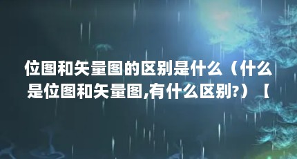 位图和矢量图的区别是什么（什么是位图和矢量图,有什么区别?）【solidworks中位图和矢量图的区别是什么位图和矢量图的区别】