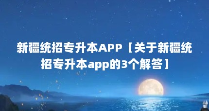 新疆统招专升本APP【关于新疆统招专升本app的3个解答】