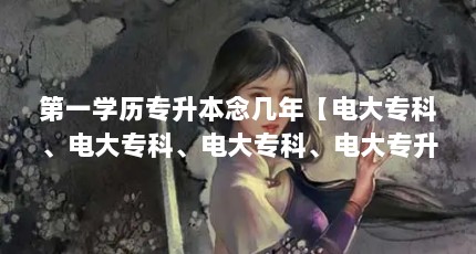 第一学历专升本念几年【电大专科、电大专科、电大专科、电大专升本文凭毕业时间是多久】