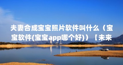 夫妻合成宝宝照片软件叫什么（宝宝软件(宝宝app哪个好)）【未来宝宝合成器软件(宝宝app哪个好】