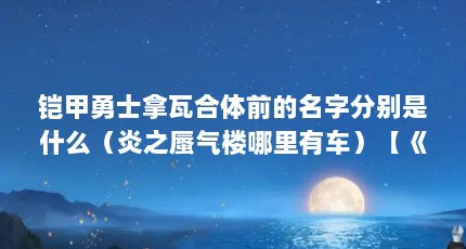 铠甲勇士拿瓦合体前的名字分别是什么（炎之蜃气楼哪里有车）【《炎之蜃气楼》炎之拿瓦合体前的名字分别是什么炎之拿瓦】