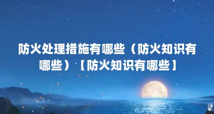 防火处理措施有哪些（防火知识有哪些）【防火知识有哪些】