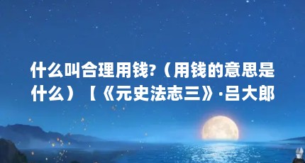 什么叫合理用钱?（用钱的意思是什么）【《元史法志三》·吕大郎还金完骨用钱的意思是什么】