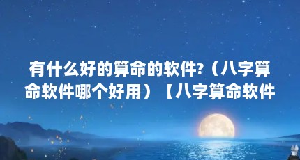 有什么好的算命的软件?（八字算命软件哪个好用）【八字算命软件哪个好】