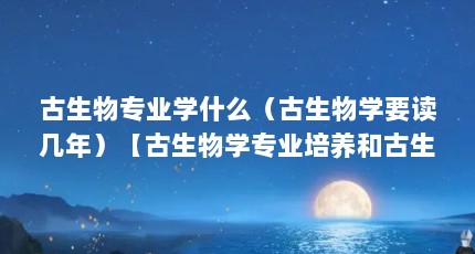 古生物专业学什么（古生物学要读几年）【古生物学专业培养和古生物学专业培养目标本专业培养】