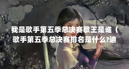 我是歌手第五季总决赛歌王是谁（歌手第五季总决赛排名是什么?迪玛希第几名??）【《我是歌手》第五季总决赛排名是什么迪玛希第几名】