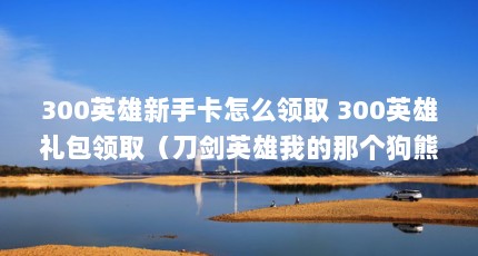 300英雄新手卡怎么领取 300英雄礼包领取（刀剑英雄我的那个狗熊和系统送的马都过期了,怎么免费再来个坐骑_百度知 ...）【300英雄新手卡怎么领取300英雄礼包领取新手卡和礼包】
