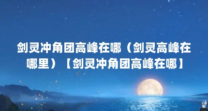 剑灵冲角团高峰在哪（剑灵高峰在哪里）【剑灵冲角团高峰在哪】