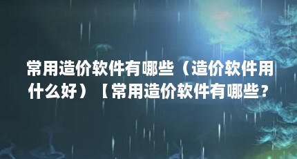 常用造价软件有哪些（造价软件用什么好）【常用造价软件有哪些？】