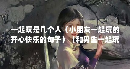 一起玩是几个人（小朋友一起玩的开心快乐的句子）【和男生一起玩的开心快乐的句子和男生一起玩的开心快乐】
