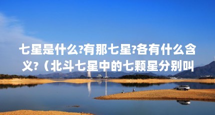 七星是什么?有那七星?各有什么含义?（北斗七星中的七颗星分别叫什么名字?）【北斗七星中的七星是什么？】