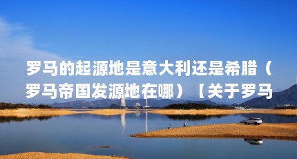 罗马的起源地是意大利还是希腊（罗马帝国发源地在哪）【关于罗马发源地1的2点解答，希腊罗马发源地在哪亚平宁半岛】