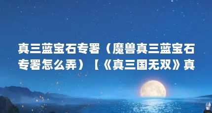 真三蓝宝石专署（魔兽真三蓝宝石专署怎么弄）【《真三国无双》真三蓝宝石专署怎么弄真三蓝宝石专署】
