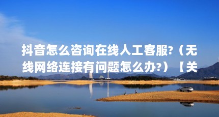 抖音怎么咨询在线人工客服?（无线网络连接有问题怎么办?）【关于线上问诊的3个问题，你需要知道的事】