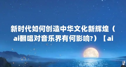 新时代如何创造中华文化新辉煌（ai翻唱对音乐界有何影响?）【ai翻唱对音乐产业有何影响】