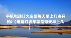 手机电话订火车票每天早上几点开始?(电话订火车票是每天早上几点开始)【
