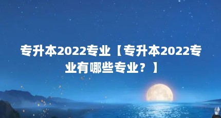 专升本2022专业【专升本2022专业有哪些专业？】