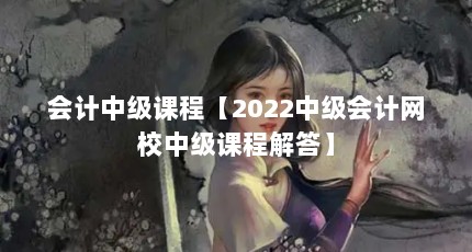 会计中级课程【2022中级会计网校中级课程解答】