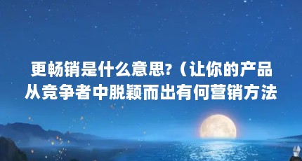 更畅销是什么意思?（让你的产品从竞争者中脱颖而出有何营销方法?）【让你的产品从竞争者中脱颖而出有何营销方法】