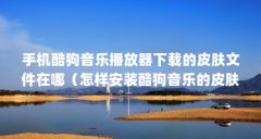 手机酷狗音乐播放器下载的皮肤文件在哪(怎样安装酷狗音乐的皮肤)【win7系
