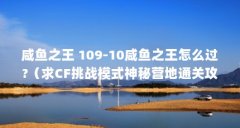 咸鱼之王 109-10咸鱼之王怎么过?(求CF挑战模式神秘营地通关攻略越详细越好)