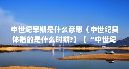 中世纪早期是什么意思（中世纪具体指的是什么时期?）【“中世纪”具体指的是什么时期？】