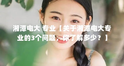 湘潭电大 专业【关于湘潭电大专业的3个问题，你了解多少？】