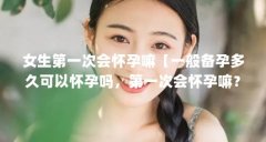 女生第一次会怀孕嘛【一般备孕多久可以怀孕吗,第一次会怀孕嘛?】