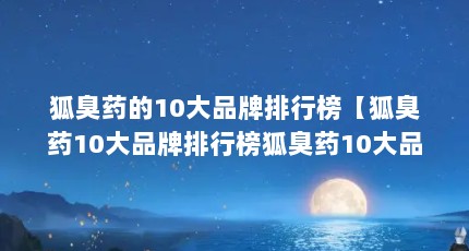 狐臭药的10大品牌排行榜【狐臭药10大品牌排行榜狐臭药10大品牌排行榜】
