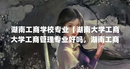 湖南工商学校专业【湖南大学工商大学工商管理专业好吗，湖南工商学校专业解答】