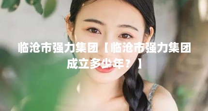 临沧市强力集团【临沧市强力集团成立多少年？】