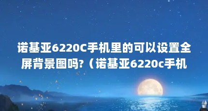 诺基亚6220C手机里的可以设置全屏背景图吗?（诺基亚6220c手机详细测评）【诺基亚6220c手机不支持设置全屏背景图吗】