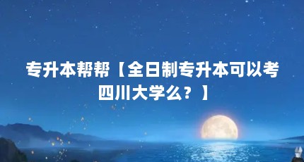 专升本帮帮【全日制专升本可以考四川大学么？】
