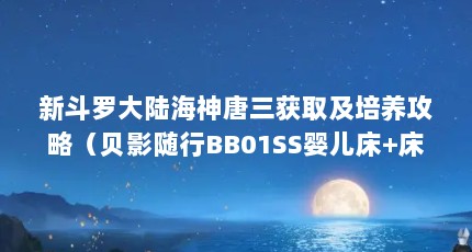 新斗罗大陆海神唐三获取及培养攻略（贝影随行BB01SS婴儿床+床垫升级款-多模式育儿的好帮手）【《新斗罗大陆》ss优选购婴儿床+床垫升级款攻略】