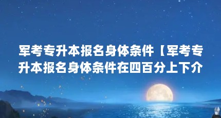 军考专升本报名身体条件【军考专升本报名身体条件在四百分上下介绍军考专升本报名条件】