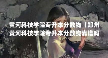 黄河科技学院专升本分数线【郑州黄河科技学院专升本分数线靠谱吗？】
