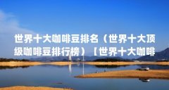 世界十大咖啡豆排名（世界十大顶级咖啡豆排行榜）【世界十大咖啡豆排名】