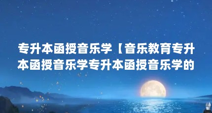 专升本函授音乐学【音乐教育专升本函授音乐学专升本函授音乐学的5点解答】