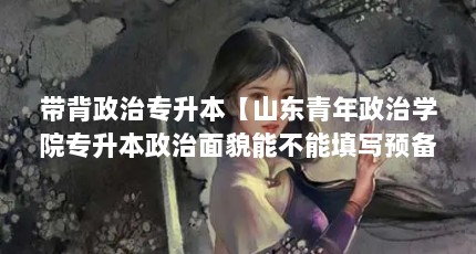 带背政治专升本【山东青年政治学院专升本政治面貌能不能填写预备党员？】